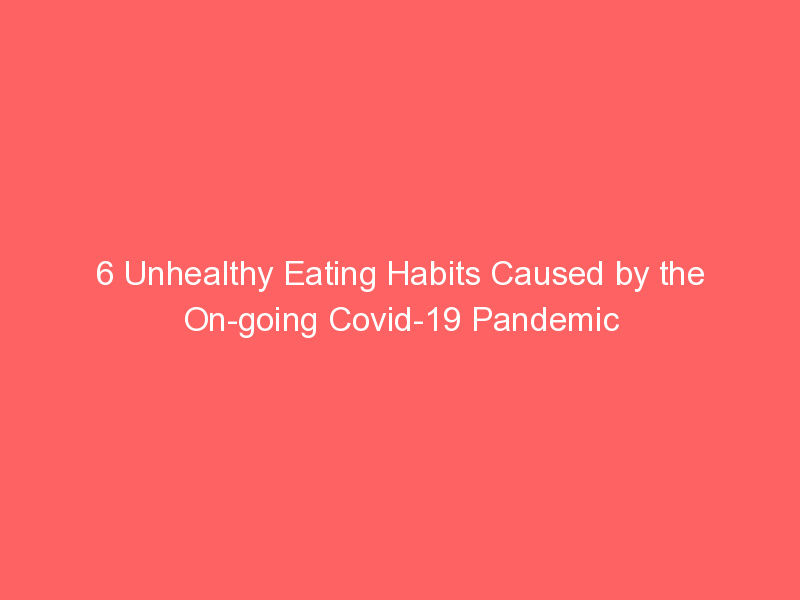 6 Unhealthy Eating Habits Caused by the On-going Covid-19 Pandemic